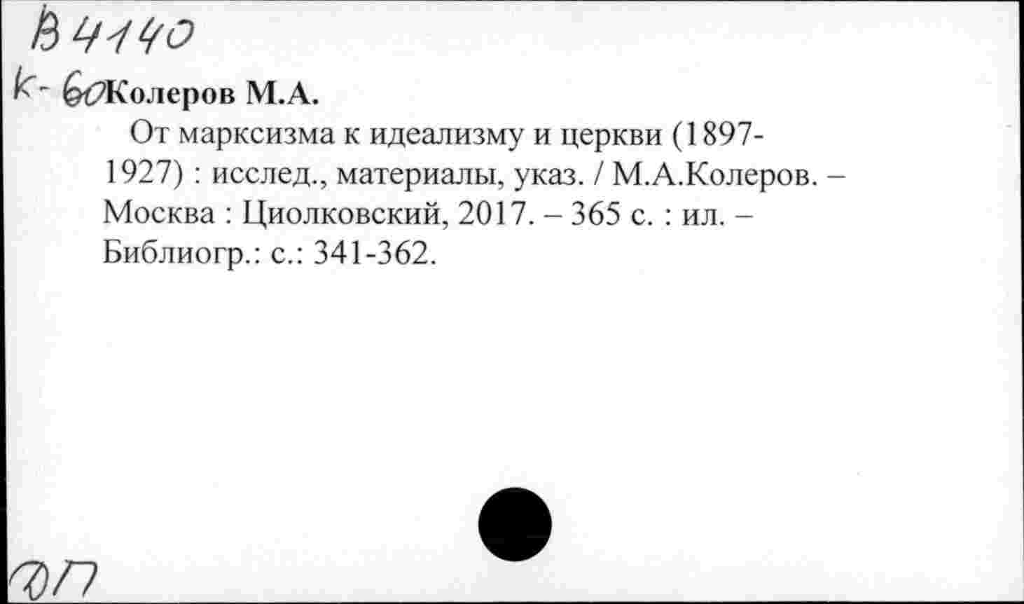 ﻿(ЙЖолеров М.А.
От марксизма к идеализму и церкви (1897-1927) : исслед., материалы, указ. / М.А.Колеров. Москва : Циолковский, 2017. - 365 с. : ил. -Библиогр.: с.: 341-362.
Ч)Г)